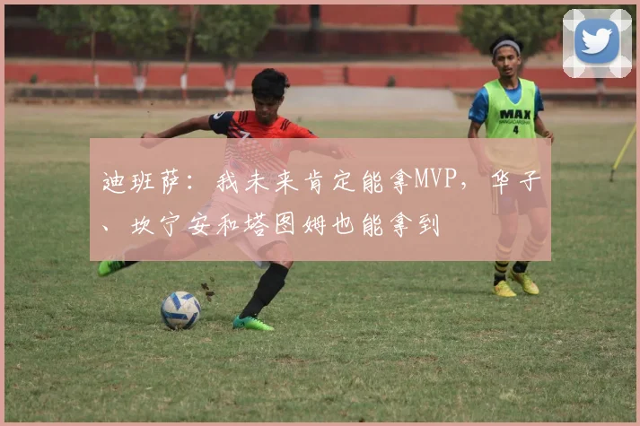 迪班萨：我未来肯定能拿MVP，华子、坎宁安和塔图姆也能拿到